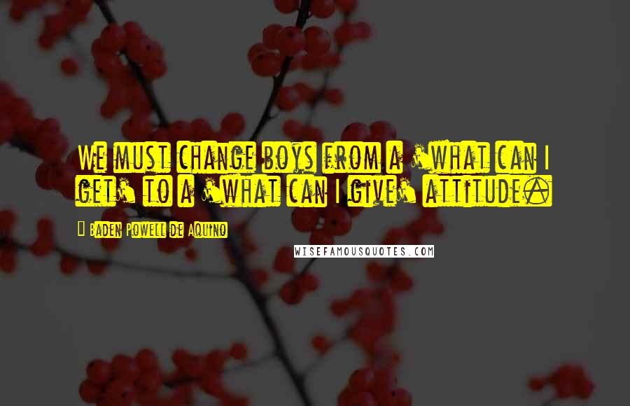 Baden Powell De Aquino Quotes: We must change boys from a 'what can I get' to a 'what can I give' attitude.