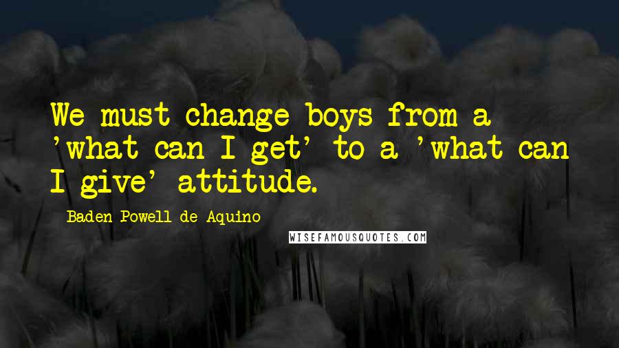 Baden Powell De Aquino Quotes: We must change boys from a 'what can I get' to a 'what can I give' attitude.