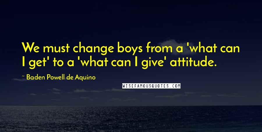 Baden Powell De Aquino Quotes: We must change boys from a 'what can I get' to a 'what can I give' attitude.