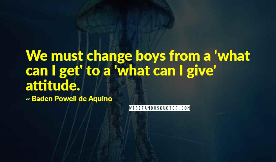 Baden Powell De Aquino Quotes: We must change boys from a 'what can I get' to a 'what can I give' attitude.