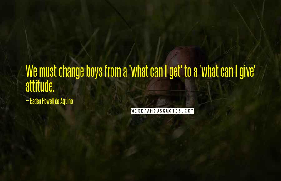 Baden Powell De Aquino Quotes: We must change boys from a 'what can I get' to a 'what can I give' attitude.