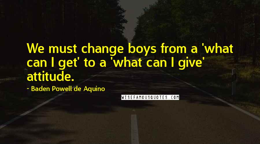 Baden Powell De Aquino Quotes: We must change boys from a 'what can I get' to a 'what can I give' attitude.