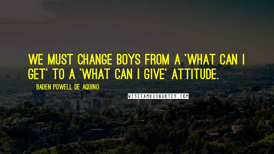 Baden Powell De Aquino Quotes: We must change boys from a 'what can I get' to a 'what can I give' attitude.