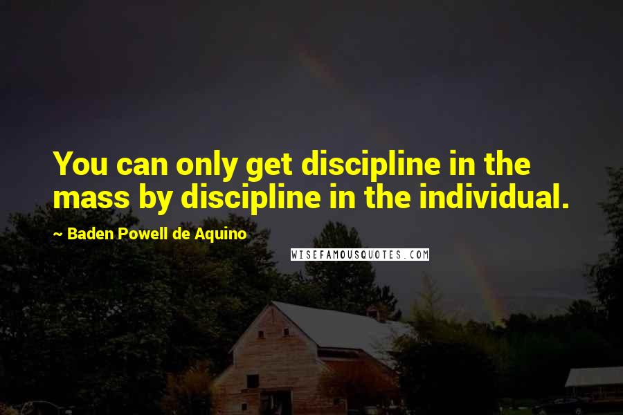 Baden Powell De Aquino Quotes: You can only get discipline in the mass by discipline in the individual.