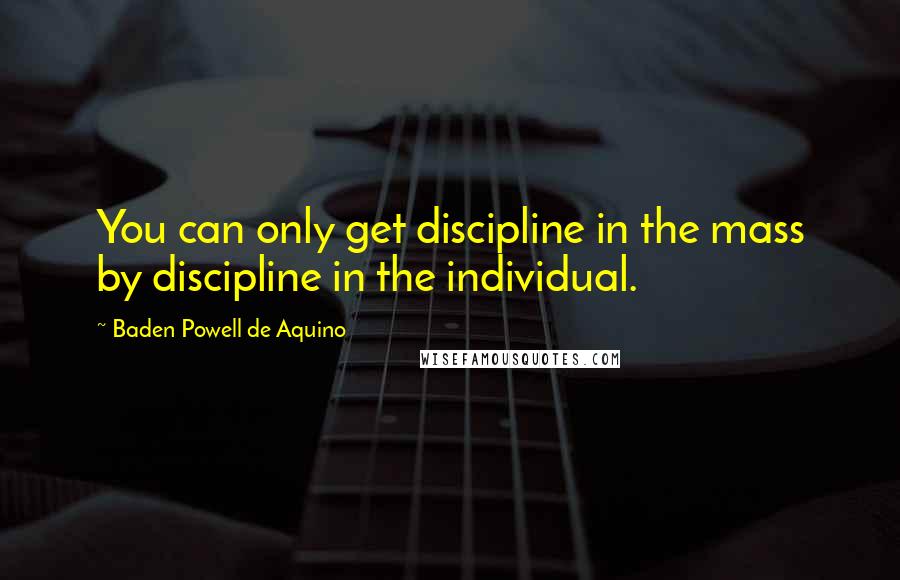 Baden Powell De Aquino Quotes: You can only get discipline in the mass by discipline in the individual.