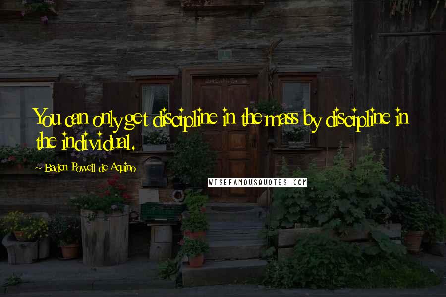 Baden Powell De Aquino Quotes: You can only get discipline in the mass by discipline in the individual.