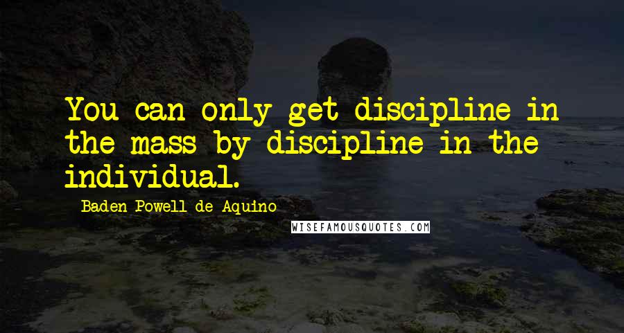Baden Powell De Aquino Quotes: You can only get discipline in the mass by discipline in the individual.