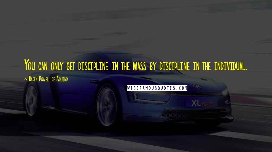 Baden Powell De Aquino Quotes: You can only get discipline in the mass by discipline in the individual.