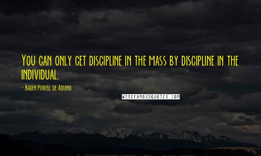 Baden Powell De Aquino Quotes: You can only get discipline in the mass by discipline in the individual.