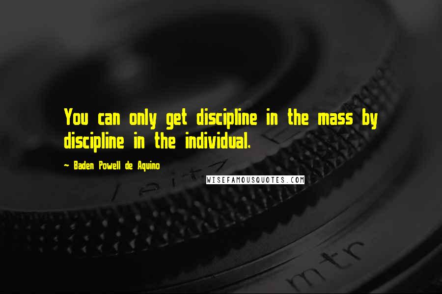 Baden Powell De Aquino Quotes: You can only get discipline in the mass by discipline in the individual.