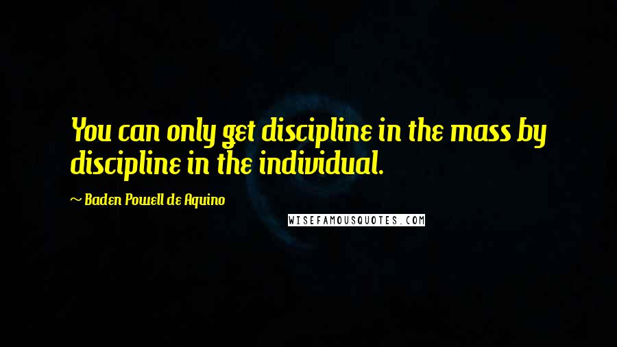 Baden Powell De Aquino Quotes: You can only get discipline in the mass by discipline in the individual.