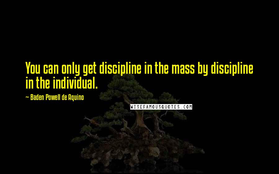 Baden Powell De Aquino Quotes: You can only get discipline in the mass by discipline in the individual.