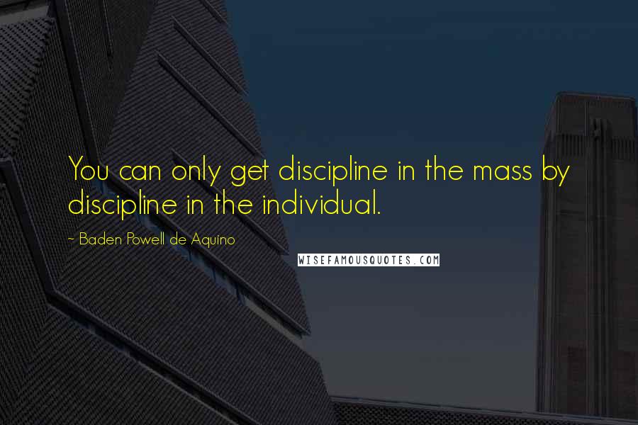 Baden Powell De Aquino Quotes: You can only get discipline in the mass by discipline in the individual.