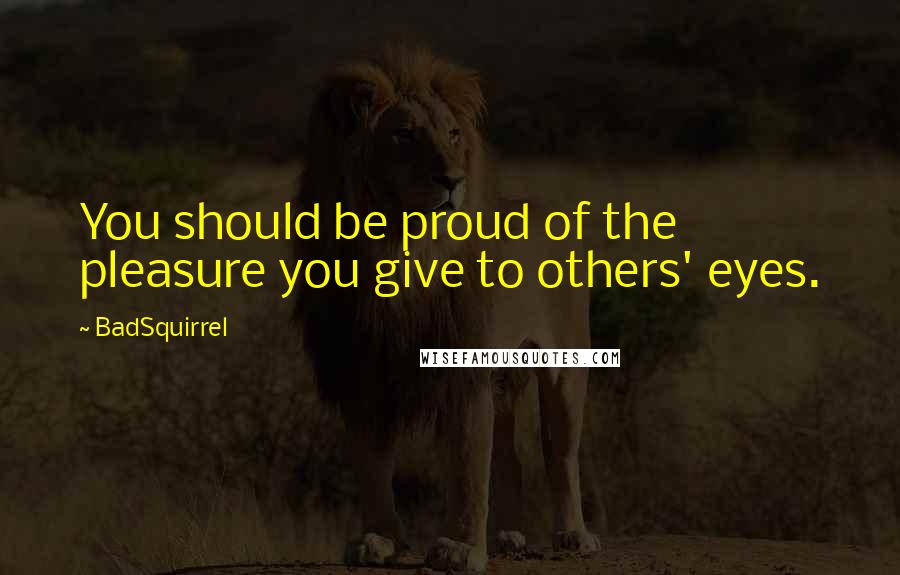 BadSquirrel Quotes: You should be proud of the pleasure you give to others' eyes.