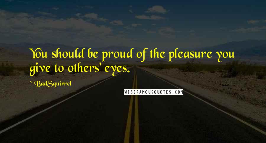 BadSquirrel Quotes: You should be proud of the pleasure you give to others' eyes.