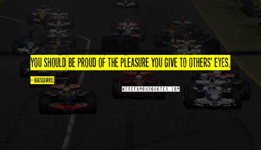 BadSquirrel Quotes: You should be proud of the pleasure you give to others' eyes.