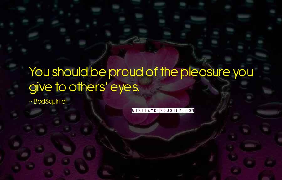 BadSquirrel Quotes: You should be proud of the pleasure you give to others' eyes.