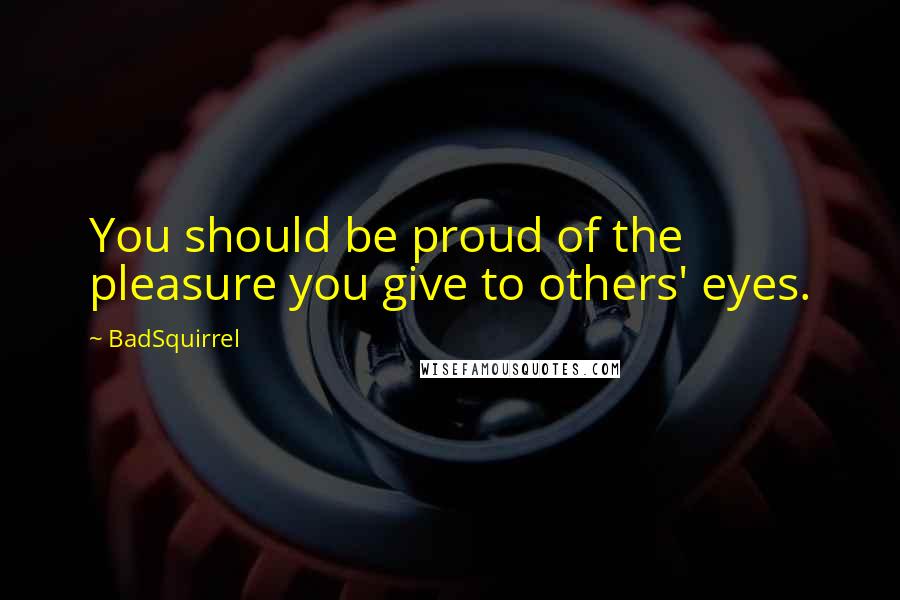 BadSquirrel Quotes: You should be proud of the pleasure you give to others' eyes.