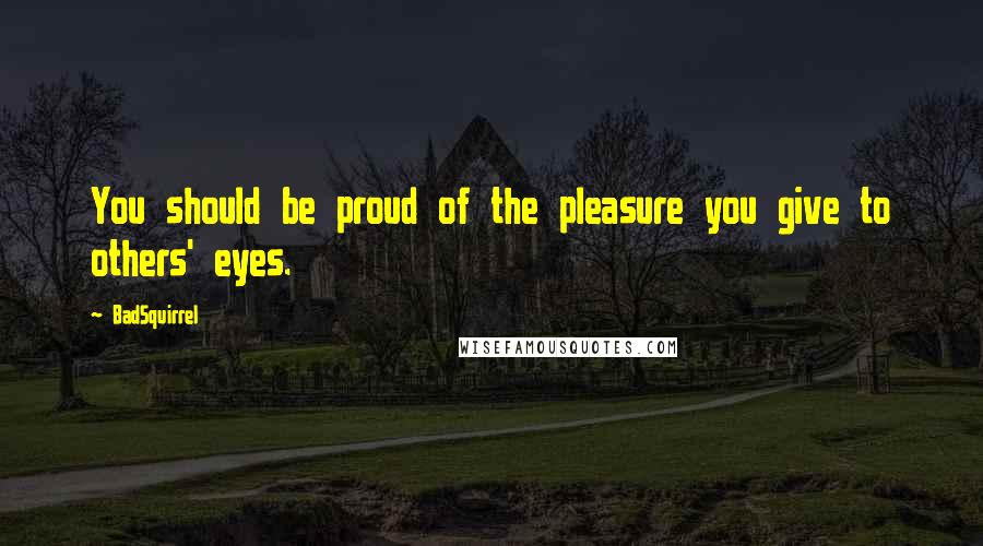 BadSquirrel Quotes: You should be proud of the pleasure you give to others' eyes.