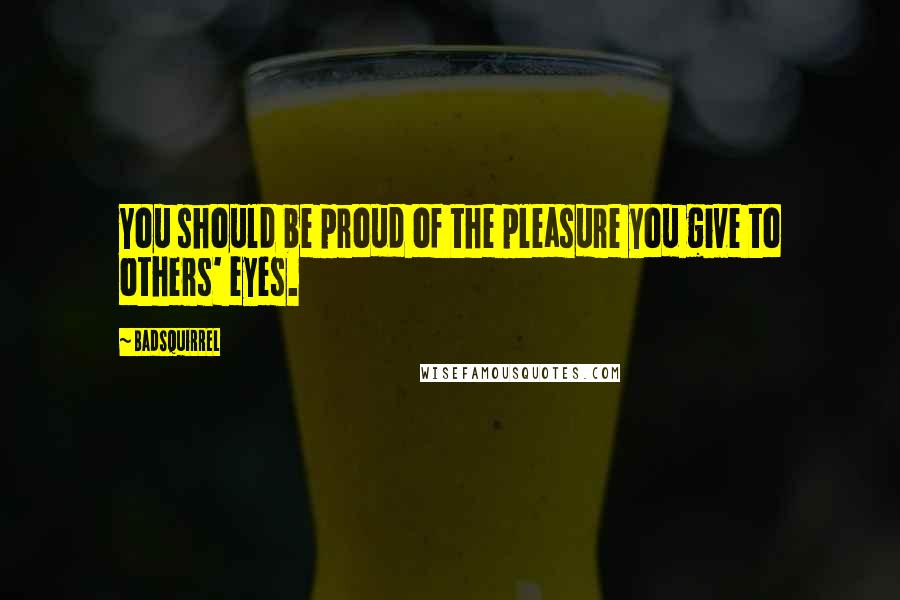 BadSquirrel Quotes: You should be proud of the pleasure you give to others' eyes.