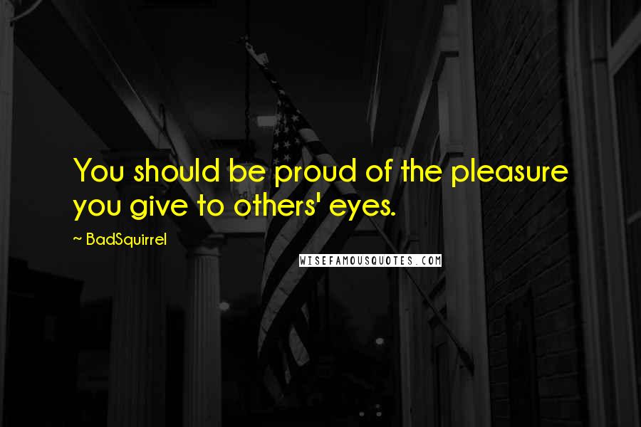 BadSquirrel Quotes: You should be proud of the pleasure you give to others' eyes.