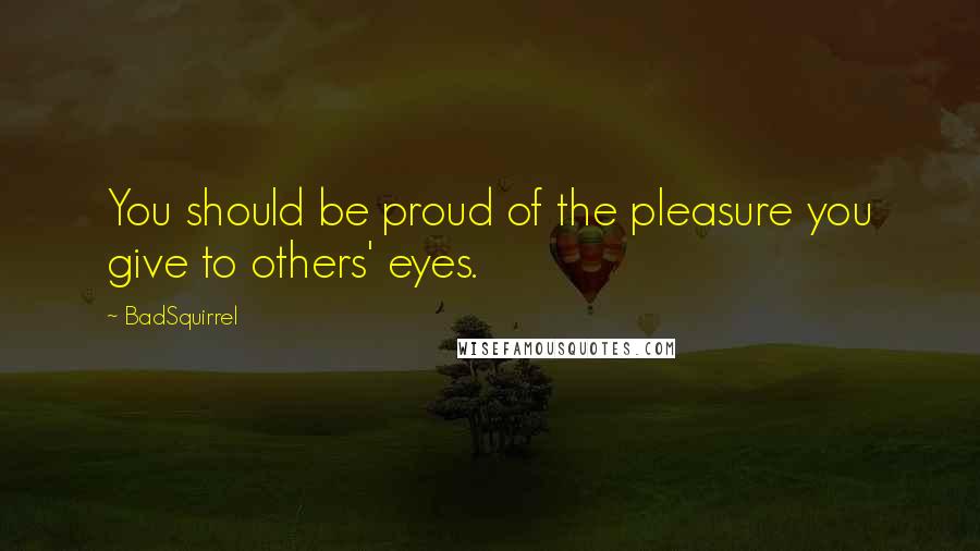 BadSquirrel Quotes: You should be proud of the pleasure you give to others' eyes.