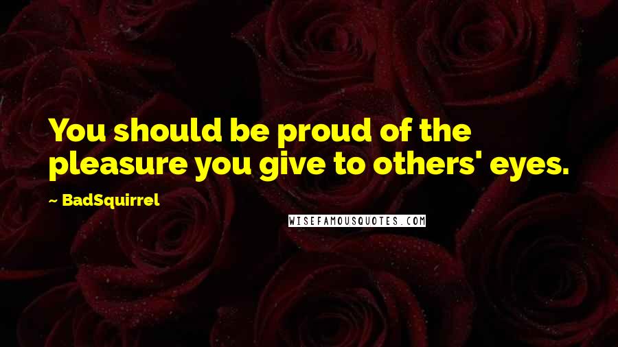 BadSquirrel Quotes: You should be proud of the pleasure you give to others' eyes.