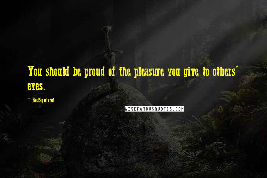 BadSquirrel Quotes: You should be proud of the pleasure you give to others' eyes.
