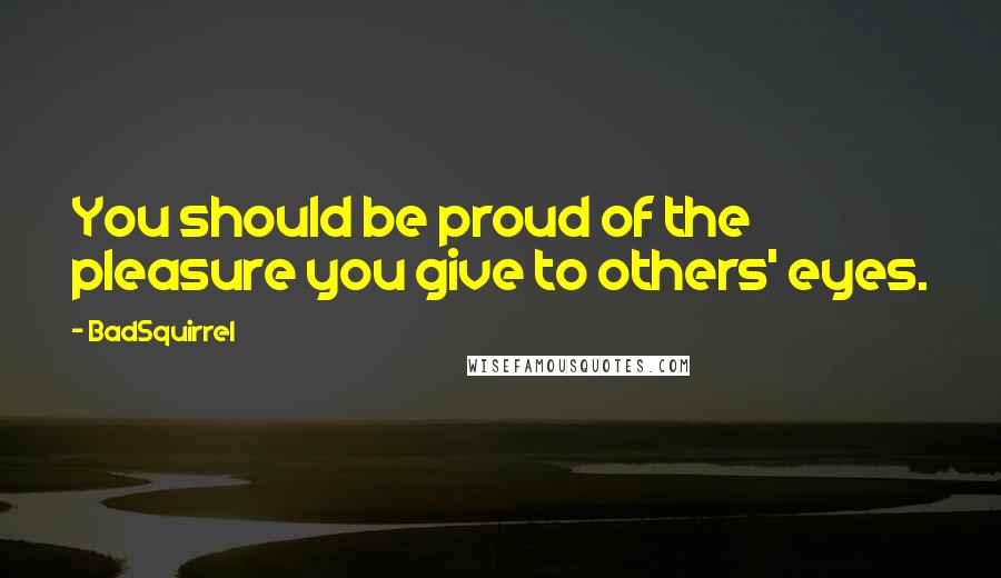 BadSquirrel Quotes: You should be proud of the pleasure you give to others' eyes.