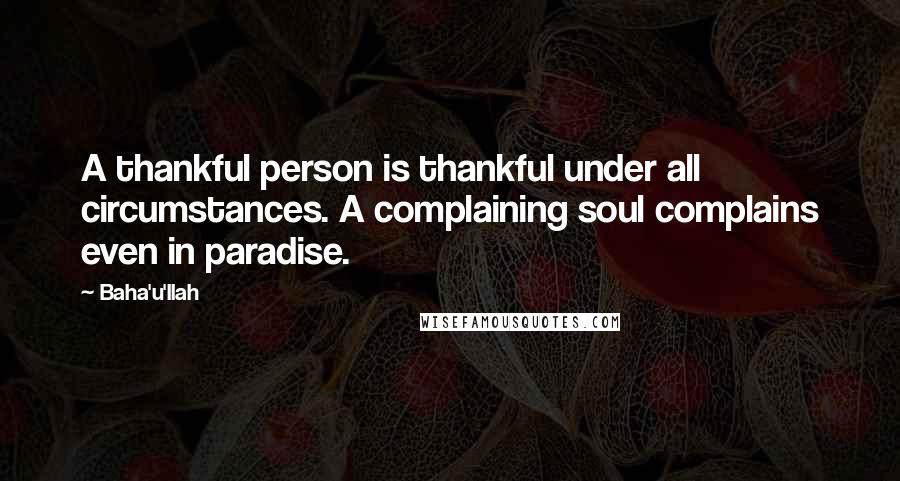 Baha'u'llah Quotes: A thankful person is thankful under all circumstances. A complaining soul complains even in paradise.