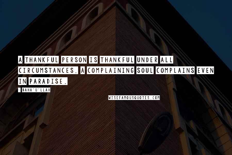 Baha'u'llah Quotes: A thankful person is thankful under all circumstances. A complaining soul complains even in paradise.