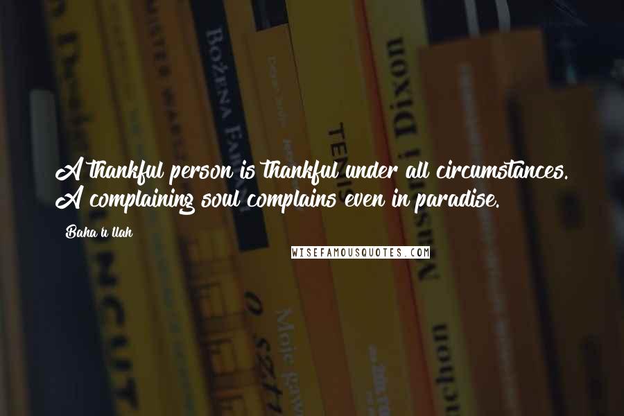 Baha'u'llah Quotes: A thankful person is thankful under all circumstances. A complaining soul complains even in paradise.