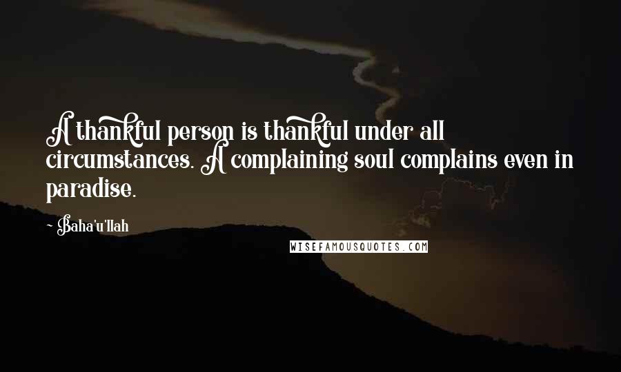 Baha'u'llah Quotes: A thankful person is thankful under all circumstances. A complaining soul complains even in paradise.