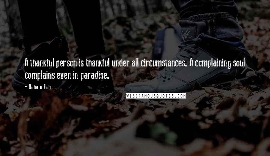 Baha'u'llah Quotes: A thankful person is thankful under all circumstances. A complaining soul complains even in paradise.