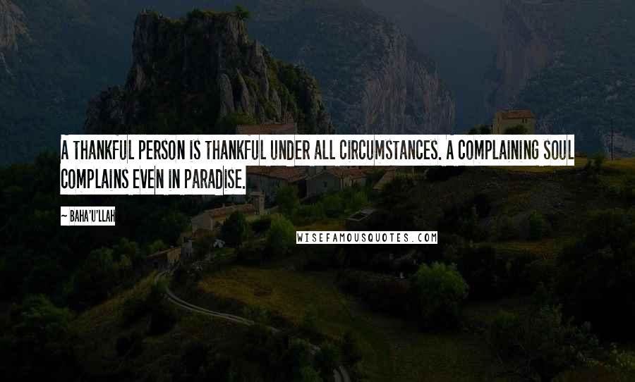 Baha'u'llah Quotes: A thankful person is thankful under all circumstances. A complaining soul complains even in paradise.