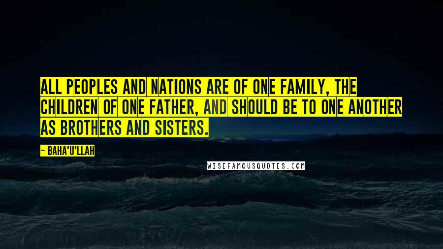 Baha'u'llah Quotes: All peoples and nations are of one family, the children of one Father, and should be to one another as brothers and sisters.