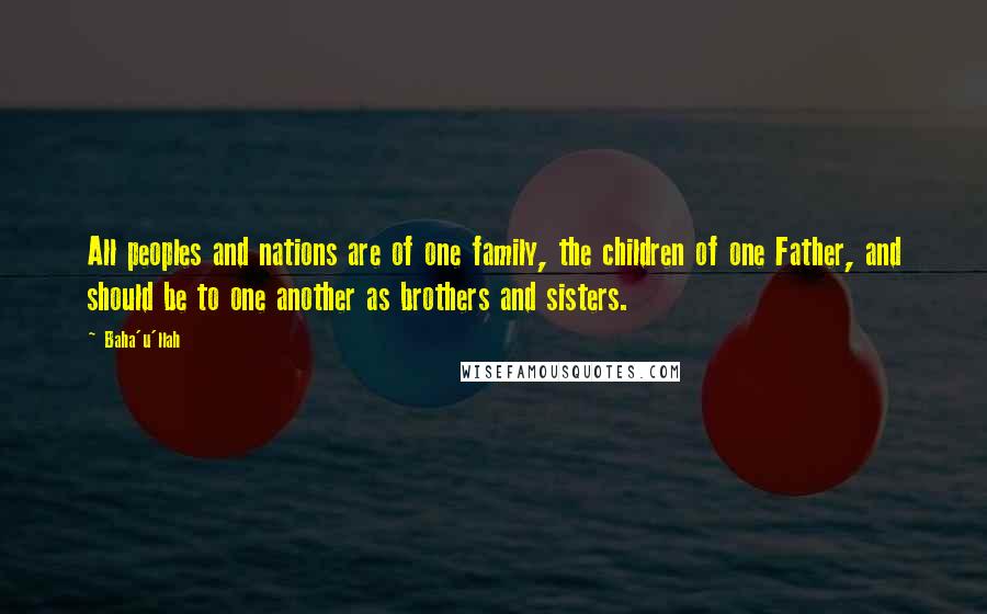 Baha'u'llah Quotes: All peoples and nations are of one family, the children of one Father, and should be to one another as brothers and sisters.