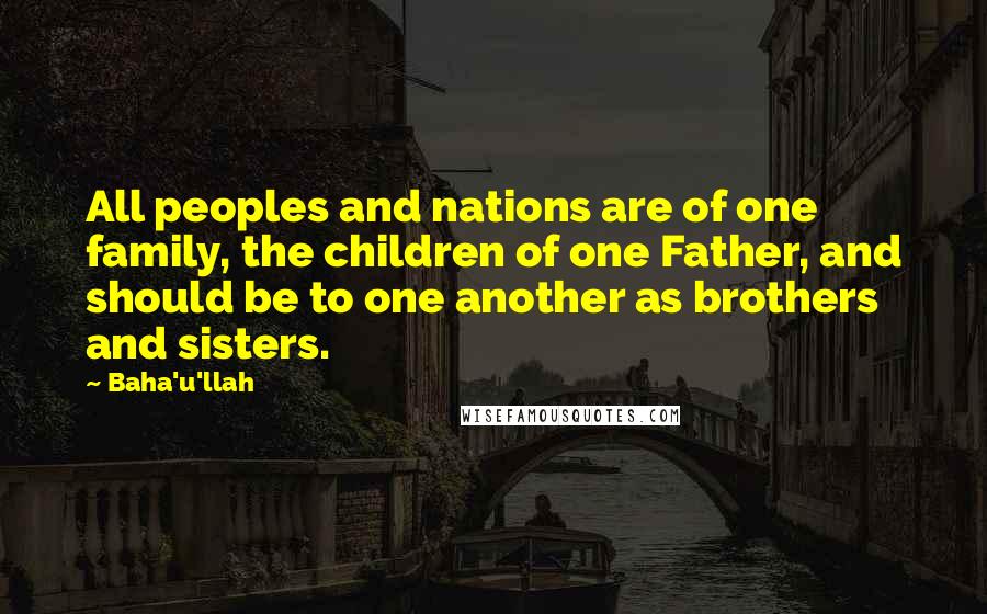 Baha'u'llah Quotes: All peoples and nations are of one family, the children of one Father, and should be to one another as brothers and sisters.