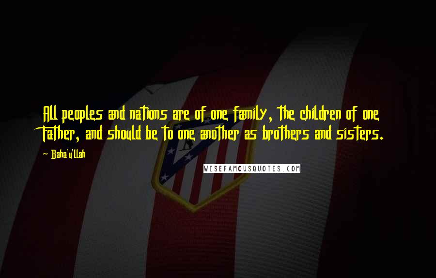 Baha'u'llah Quotes: All peoples and nations are of one family, the children of one Father, and should be to one another as brothers and sisters.