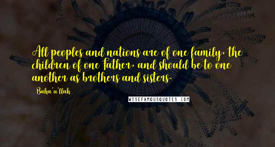 Baha'u'llah Quotes: All peoples and nations are of one family, the children of one Father, and should be to one another as brothers and sisters.