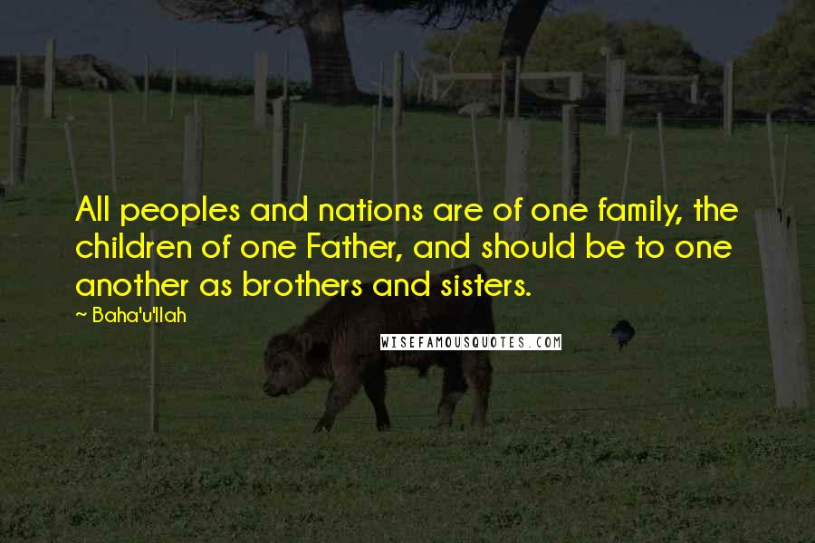 Baha'u'llah Quotes: All peoples and nations are of one family, the children of one Father, and should be to one another as brothers and sisters.