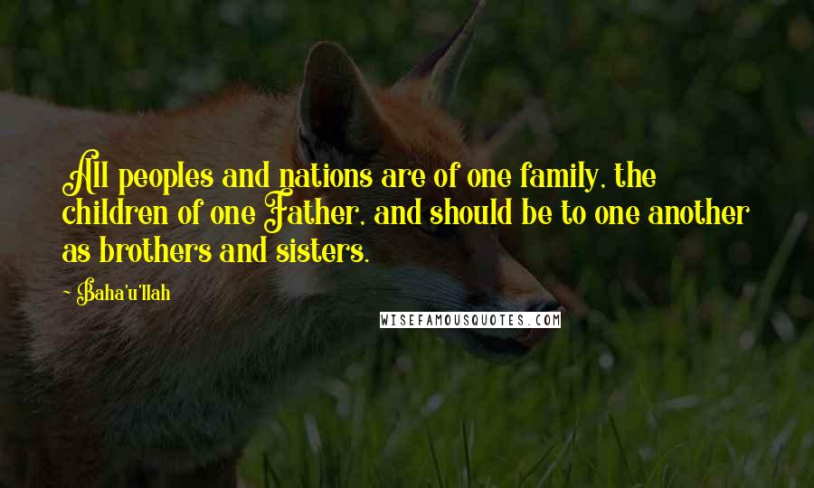 Baha'u'llah Quotes: All peoples and nations are of one family, the children of one Father, and should be to one another as brothers and sisters.