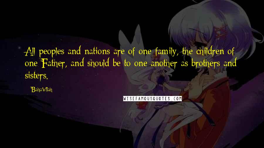 Baha'u'llah Quotes: All peoples and nations are of one family, the children of one Father, and should be to one another as brothers and sisters.