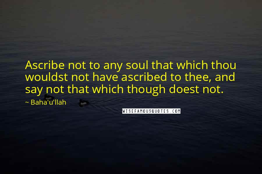 Baha'u'llah Quotes: Ascribe not to any soul that which thou wouldst not have ascribed to thee, and say not that which though doest not.