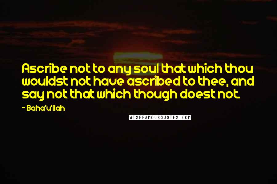 Baha'u'llah Quotes: Ascribe not to any soul that which thou wouldst not have ascribed to thee, and say not that which though doest not.