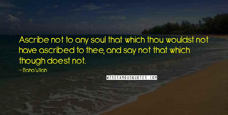 Baha'u'llah Quotes: Ascribe not to any soul that which thou wouldst not have ascribed to thee, and say not that which though doest not.