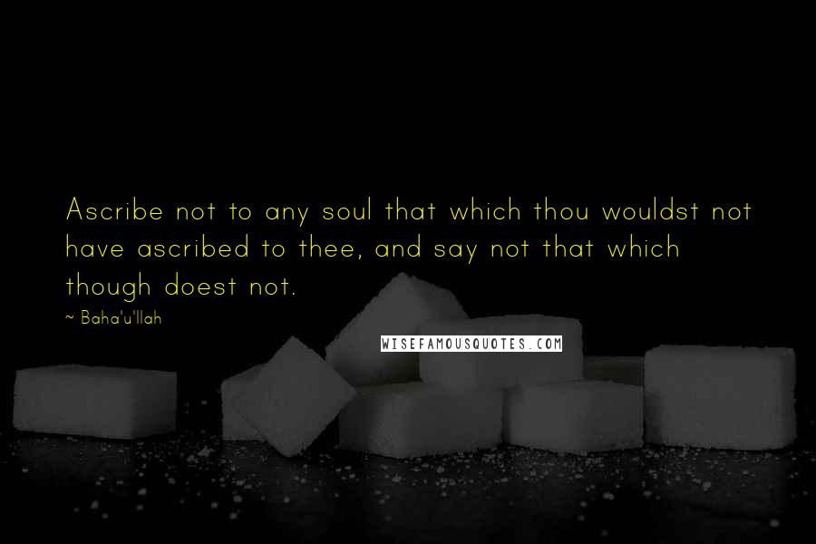 Baha'u'llah Quotes: Ascribe not to any soul that which thou wouldst not have ascribed to thee, and say not that which though doest not.