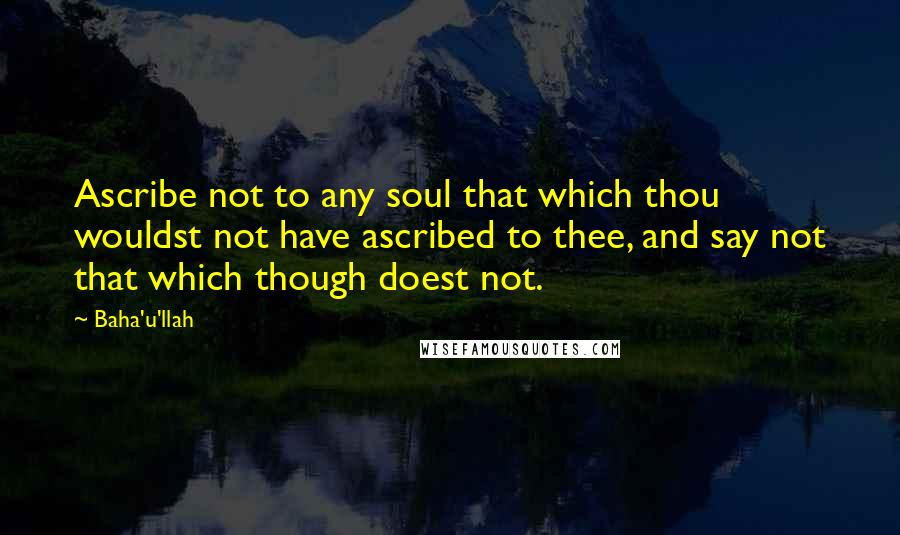 Baha'u'llah Quotes: Ascribe not to any soul that which thou wouldst not have ascribed to thee, and say not that which though doest not.