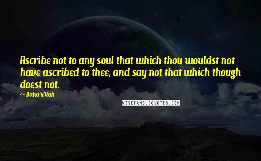 Baha'u'llah Quotes: Ascribe not to any soul that which thou wouldst not have ascribed to thee, and say not that which though doest not.