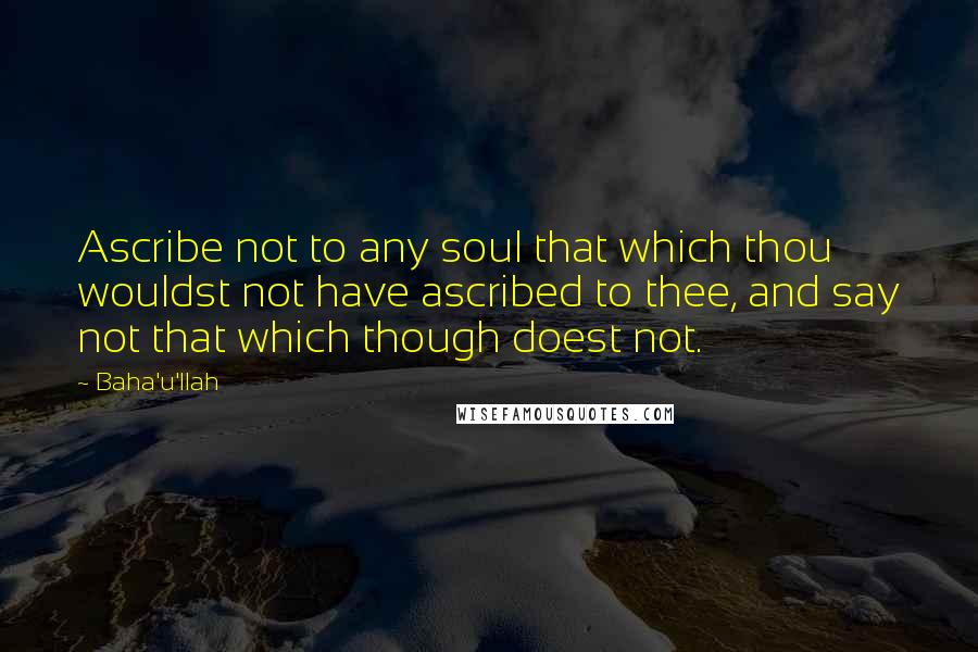 Baha'u'llah Quotes: Ascribe not to any soul that which thou wouldst not have ascribed to thee, and say not that which though doest not.